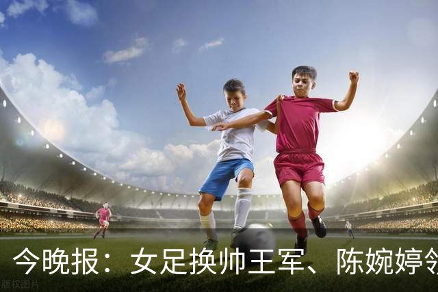 今晚报：女足换帅王军、陈婉婷领跑，足协表扬U20女足的表现