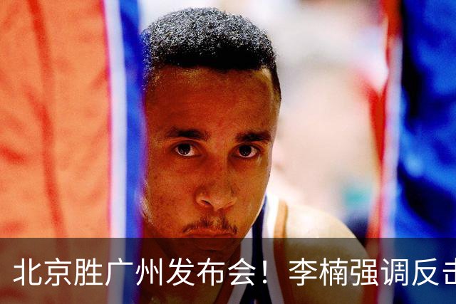 北京胜广州发布会！李楠强调反击重要性，赵睿低血糖，谈阵容搭配