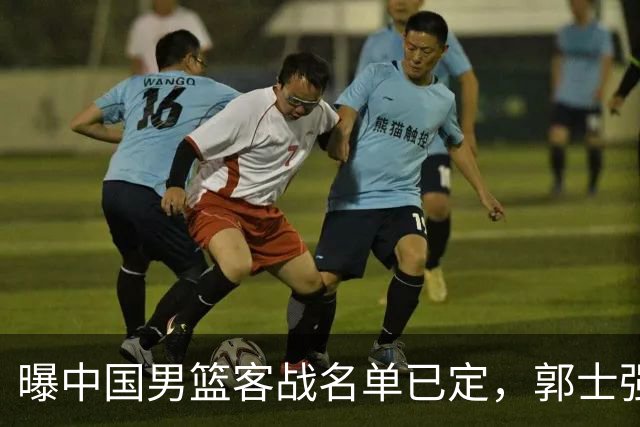 曝中国男篮客战名单已定，郭士强为世预赛搏一把，盲猜十二人有谁