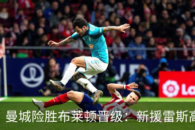 曼城险胜布莱顿晋级：新援雷斯高光表现与防线隐患并存