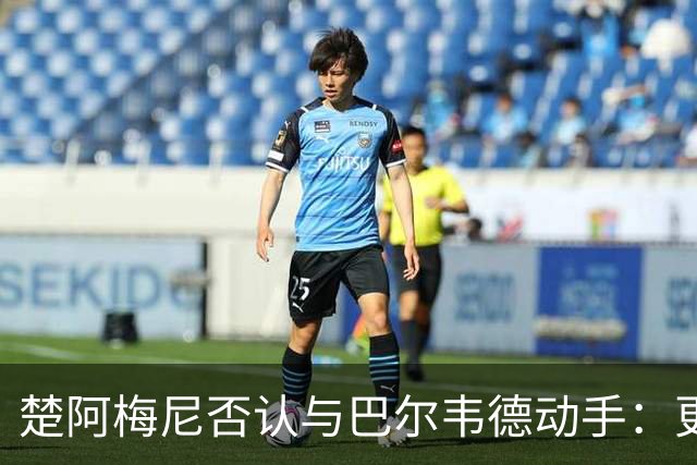 楚阿梅尼否认与巴尔韦德动手：更衣室小摩擦被放大成闹剧