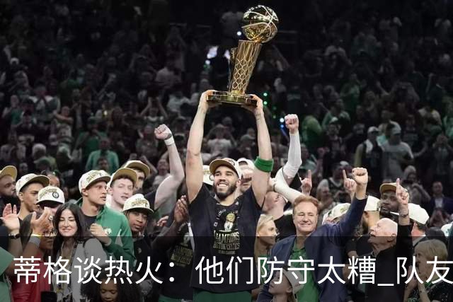 蒂格谈热火：他们防守太糟 队友难兼容字母哥这样的持球大核