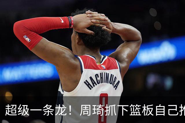 超级一条龙！周琦抓下篮板自己推反击 变向过掉对手上篮！