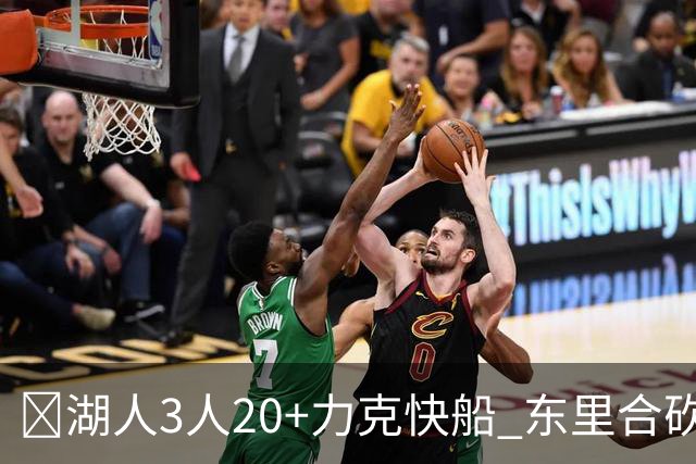 🏀湖人3人20+力克快船 东里合砍51分 凯斯勒22+8+6帽 加兰26分