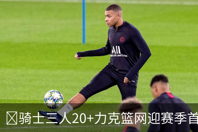 🏀骑士三人20+力克篮网迎赛季首胜 米切尔22+5 哈登8中1