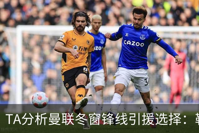 TA分析曼联冬窗锋线引援选择：勒温、托尼、特雷索尔迪等人在列